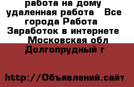 работа на дому, удаленная работа - Все города Работа » Заработок в интернете   . Московская обл.,Долгопрудный г.